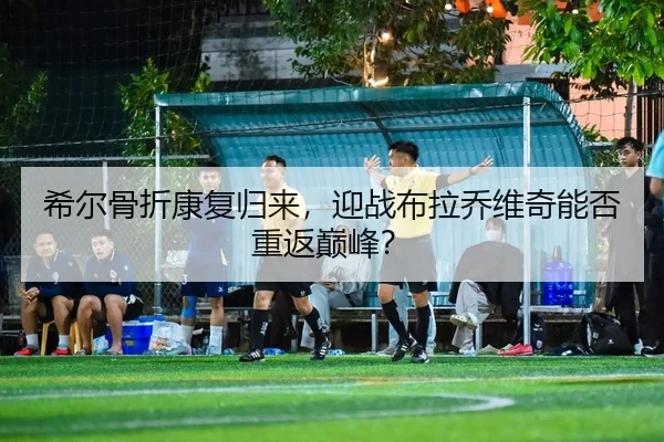 希尔骨折康复归来，迎战布拉乔维奇能否重返巅峰？